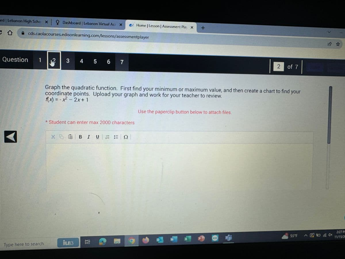 ard | Lebanon High Scho x
x Dashboard | Lebanon Virtual Acă ×
e o A cds.caolacourses.edisonlearning.com/lessons/assessmentplayer
Question
1
Type here to search
12.
3
4 5 6 7
* Student can enter max 2000 characters
XD 6 BIU
iun3
Graph the quadratic function. First find your minimum or maximum value, and then create a chart to find your
coordinate points. Upload your graph and work for your teacher to review.
f(x) = -x² - 2x + 1
Bi
NIT
Home | Lesson | Assessment Play X
Ω
+
Use the paperclip button below to attach files.
W
2 of 7
5.5°F
2:27 P
11/15/20
