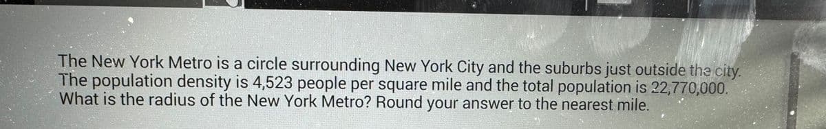 The New York Metro is a circle surrounding New York City and the suburbs just outside the city.
The population density is 4,523 people per square mile and the total population is 22,770,000.
What is the radius of the New York Metro? Round your answer to the nearest mile.