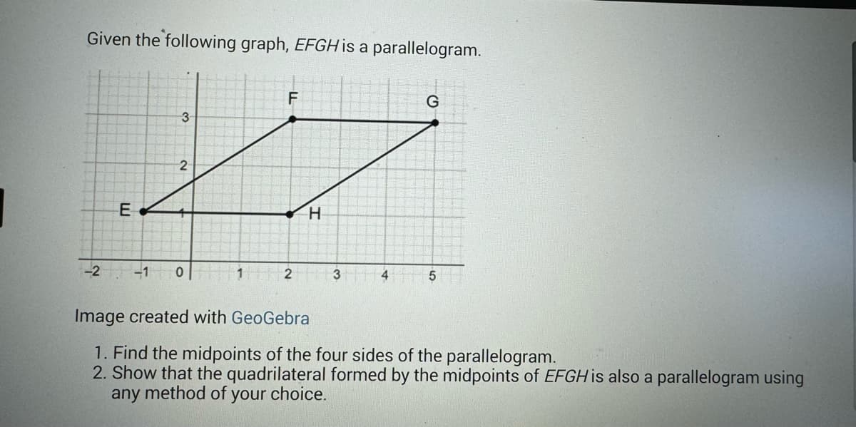 Given the following graph, EFGH is a parallelogram.
E
3
2
-2 -10
1
F
2
H
3
4
G
5
Image created with GeoGebra
1. Find the midpoints of the four sides of the parallelogram.
2. Show that the quadrilateral formed by the midpoints of EFGH is also a parallelogram using
any method of your choice.
