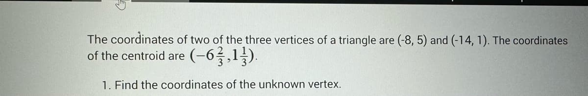 The coordinates of two of the three vertices of a triangle are (-8, 5) and (-14, 1). The coordinates
of the centroid are (-6²3,13).
1. Find the coordinates of the unknown vertex.