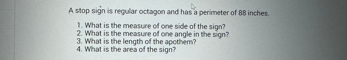 D
A stop sign is regular octagon and has a perimeter of 88 inches.
1. What is the measure of one side of the sign?
2. What is the measure of one angle in the sign?
3. What is the length of the apothem?
4. What is the area of the sign?