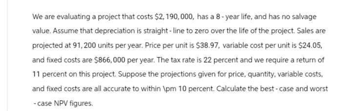 We are evaluating a project that costs $2,190,000, has a 8-year life, and has no salvage
value. Assume that depreciation is straight-line to zero over the life of the project. Sales are
projected at 91,200 units per year. Price per unit is $38.97, variable cost per unit is $24.05,
and fixed costs are $866,000 per year. The tax rate is 22 percent and we require a return of
11 percent on this project. Suppose the projections given for price, quantity, variable costs,
and fixed costs are all accurate to within \pm 10 percent. Calculate the best-case and worst
-case NPV figures.