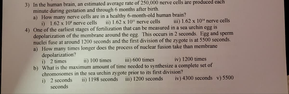 3) In the human brain, an estimated average rate of 250,000 nerve cells are produced each
minute during gestation and through 6 months after birth.
a) How many nerve cells are in a healthy 6-month-old human brain?
i) 1.62 x 10³ nerve cells ii) 1.62 x 10¹¹ nerve cells iii) 1.62 x 10¹4 nerve cells
egg is
4) One of the earliest stages of fertilization that can be measured in a sea urchin
depolarization of the membrane around the egg. This occurs in 2 seconds. Egg and sperm
nuclei fuse at around 1200 seconds and the first division of the zygote is at 5500 seconds.
a) How many times longer does the process of nuclear fusion take than membrane
depolarization?
i) 2 times
ii) 100 times
iii) 600 times
iv) 1200 times
b) What is the maximum amount of time needed to synthesize a complete set of
chromosomes in the sea urchin zygote prior to its first division?
i) 2 seconds
seconds
ii) 1198 seconds iii) 1200 seconds iv) 4300 seconds v) 5500