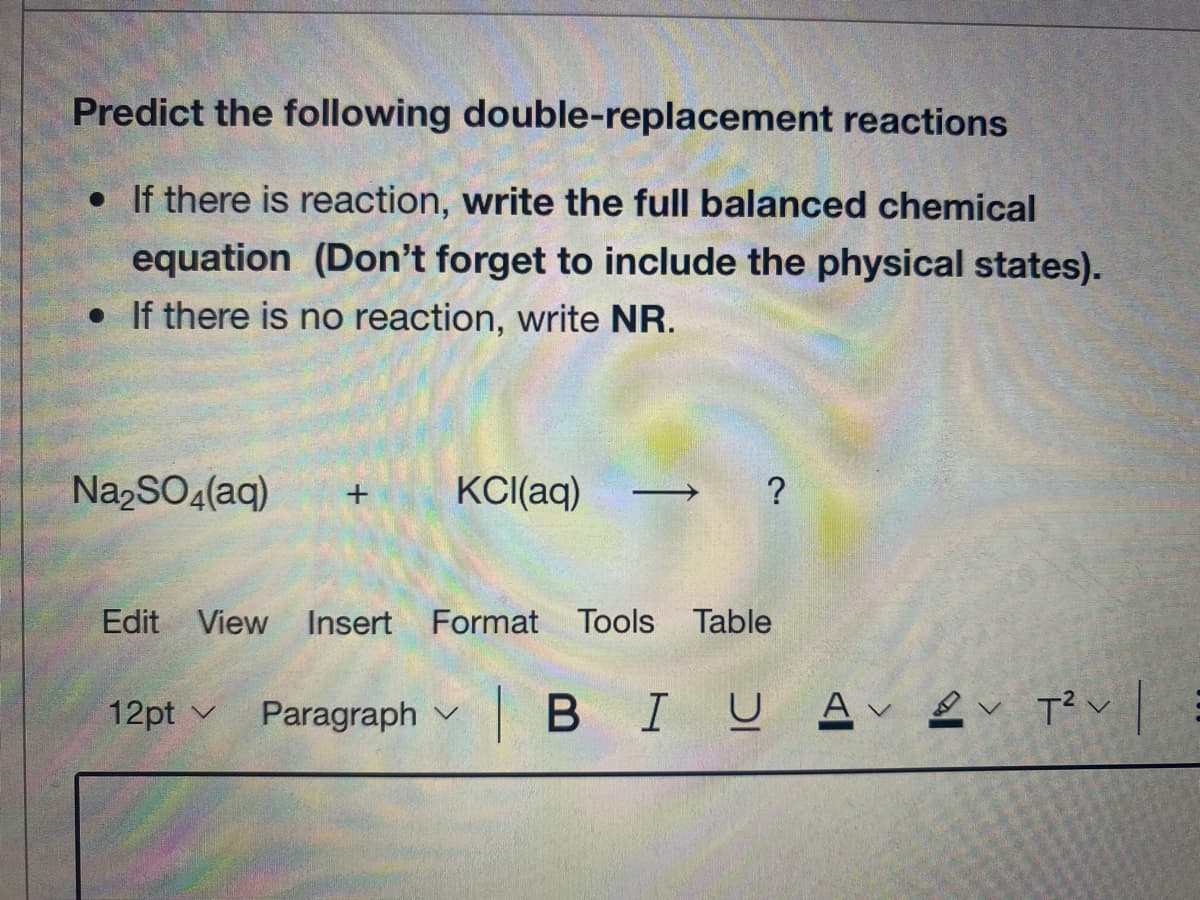 Predict the following double-replacement reactions
• If there is reaction, write the full balanced chemical
equation (Don't forget to include the physical states).
• If there is no reaction, write NR.
NazSO4(aq)
KCI(aq)
?
Edit View Insert
Format Tools Table
12pt v
Paragraph v
| BIUAv2v Tく
