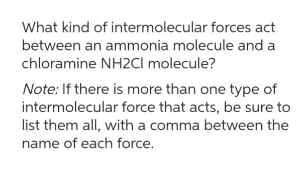 What kind of intermolecular forces act
between an ammonia molecule and a
chloramine NH2Cl molecule?
Note: If there is more than one type of
intermolecular force that acts, be sure to
list them all, with a comma between the
name of each force.