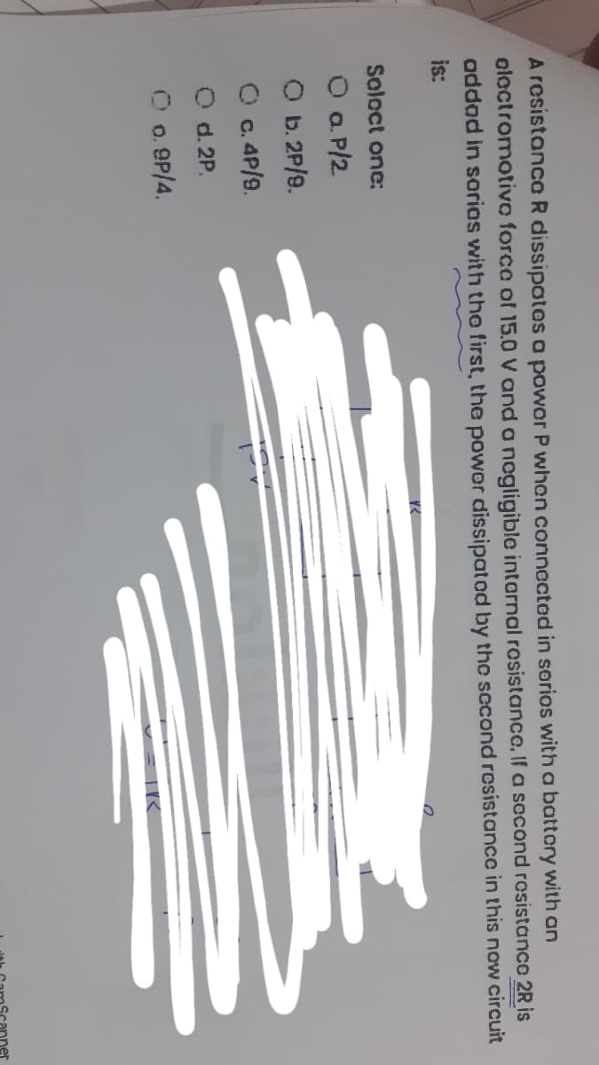 A resistanca R dissipatos a powor P when connectod in sorios with a battory with an
oloctromotivo forca of 15.0 V and a nogligible intarnal rosistance. If a second rosistance 2R is
addod in sorios with tho first, the powor dissipatod by the sccond resistance in this now circuit
is:
Soloct one:
O a. P/2
O b. 2P/9.
O c. 4P/9.
O d. 2P.
O o. 9P/4.
