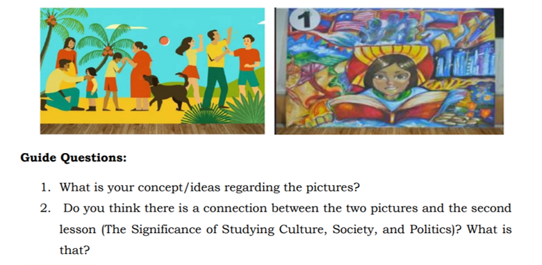 Guide Questions:
1. What is your concept/ideas regarding the pictures?
2. Do you think there is a connection between the two pictures and the second
lesson (The Significance of Studying Culture, Society, and Politics)? What is
that?
