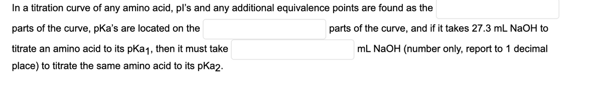 In a titration curve of any amino acid, pl's and any additional equivalence points are found as the
parts of the curve, pKa's are located on the
parts of the curve, and if it takes 27.3 mL NaOH to
titrate an amino acid to its pKa1, then it must take
mL NaOH (number only, report to 1 decimal
place) to titrate the same amino acid to its pKa2.
