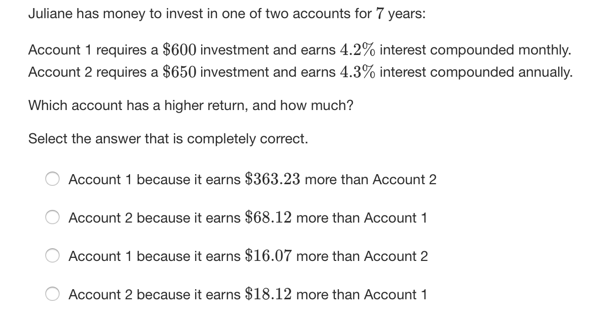 Juliane has money to invest in one of two accounts for 7 years:
Account 1 requires a $600 investment and earns 4.2% interest compounded monthly.
Account 2 requires a $650 investment and earns 4.3% interest compounded annually.
Which account has a higher return, and how much?
Select the answer that is completely correct.
Account 1 because it earns $363.23 more than Account 2
Account 2 because it earns $68.12 more than Account 1
Account 1 because it earns $16.07 more than Account 2
Account 2 because it earns $18.12 more than Account 1
