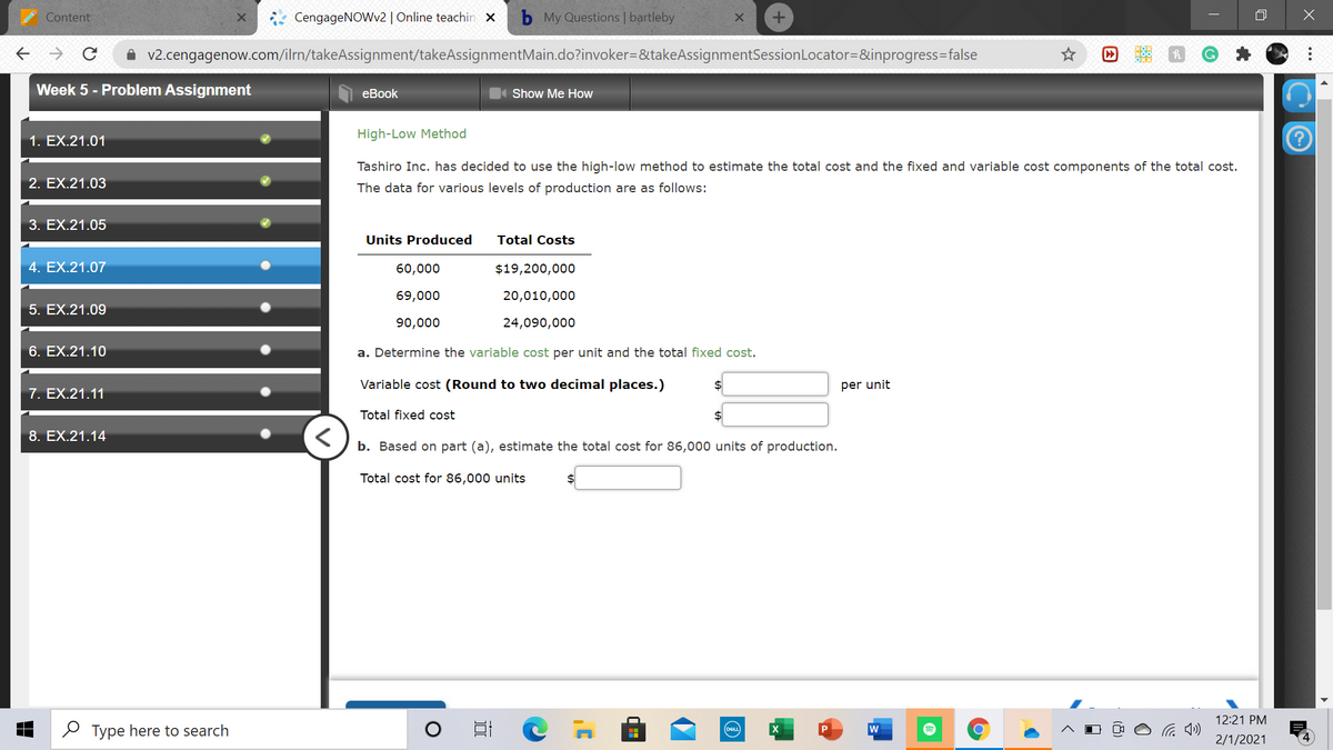 Content
CengageNOWv2 | Online teachin x
My Questions | bartleby
A v2.cengagenow.com/ilrn/takeAssignment/takeAssignmentMain.do?invoker=&takeAssignmentSessionLocator=&inprogress=false
Week 5 - Problem Assignment
еBook
Show Me How
1. EX.21.01
High-Low Method
Tashiro Inc. has decided to use the high-low method to estimate the total cost and the fixed and variable cost components of the total cost.
2. EX.21.03
The data for various levels of production are as follows:
3. EX.21.05
Units Produced
Total Costs
4. EX.21.07
60,000
$19,200,000
69,000
20,010,000
5. EX.21.09
90,000
24,090,000
6. EX.21.10
a. Determine the variable cost per unit and the total fixed cost.
Variable cost (Round to two decimal places.)
per unit
7. EX.21.11
Total fixed cost
$4
8. EX.21.14
b. Based on part (a), estimate the total cost for 86,000 units of production.
Total cost for 86,000 units
2$
12:21 PM
O Type here to search
w
DEL
2/1/2021
...
