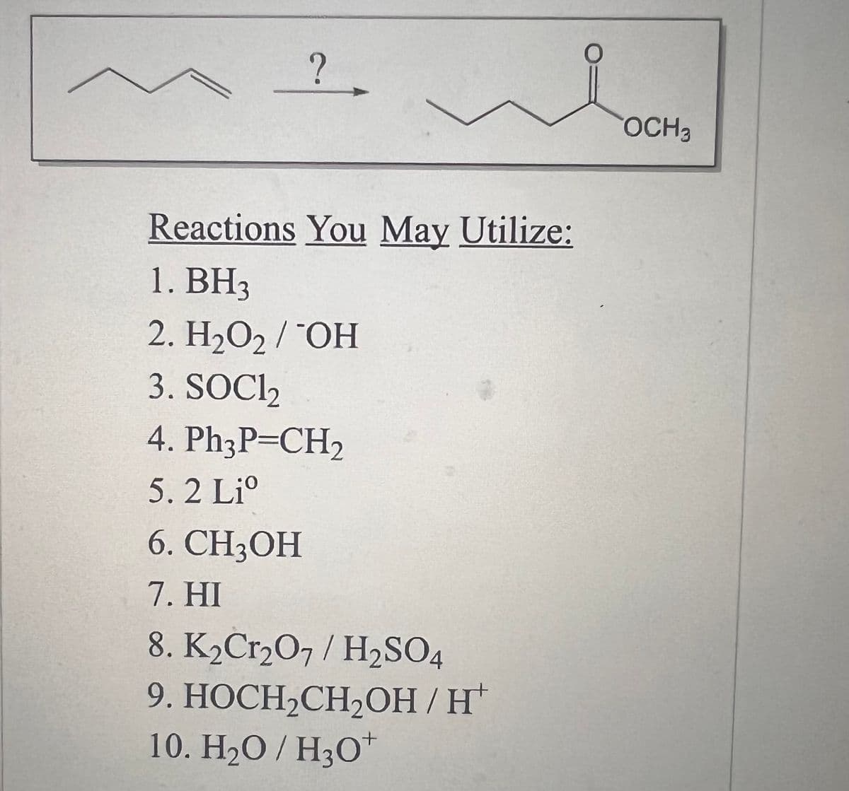 ?
Reactions You May Utilize:
1. BH3
2. H₂O2 / OH
3. SOC1₂
4. Ph3P=CH₂
5. 2 Li
6. CH3OH
7. HI
loon
OCH 3
8. K₂Cr₂O7 / H₂SO4
9. HOCH₂CH₂OH/H
10. H₂O/H3O+