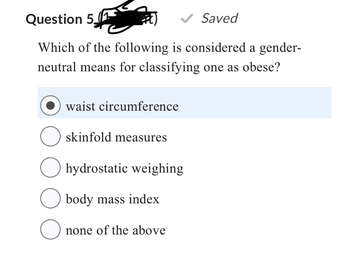 Question 5.
Saved
Which of the following is considered a gender-
neutral means for classifying one as obese?
waist circumference
Oskinfold measures
O
hydrostatic weighing
body mass index
none of the above