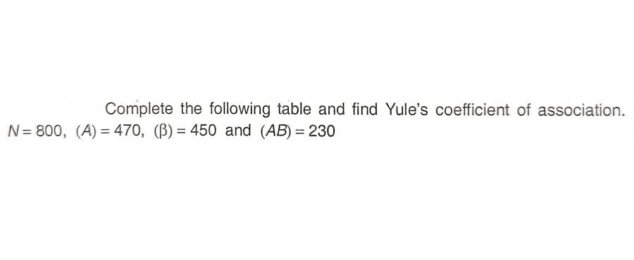 Complete the following table and find Yule's coefficient of association.
N= 800, (A) = 470, (B) = 450 and (AB) = 230
%3D
