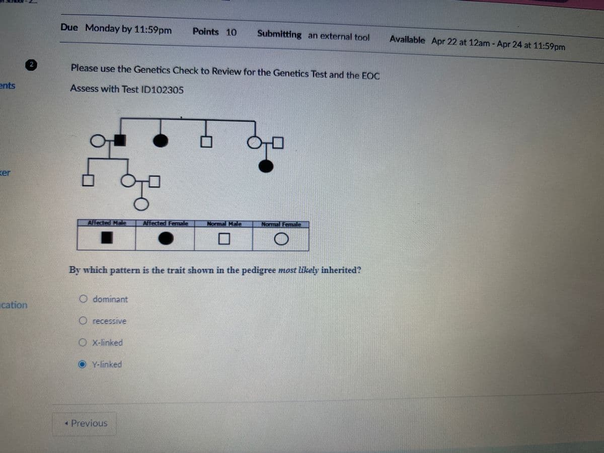 ents
2
Due Monday by 11:59pm Points 10
Submitting an external tool
Available Apr 22 at 12am - Apr 24 at 11:59pm
Please use the Genetics Check to Review for the Genetics Test and the EOC
Assess with Test ID102305
ker
☐
Alfected Hale
Affected Female
Normal Mala
Normal Female
☐
By which pattern is the trait shown in the pedigree most likely inherited?
O dominant
cation
O recessive
OX-linked
Y-linked
Previous