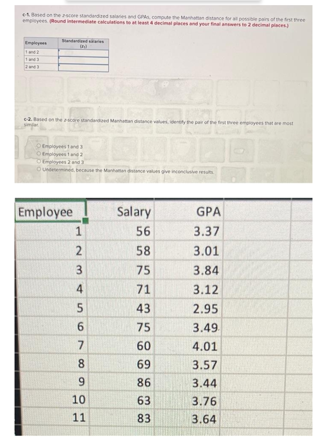 c-1. Based on the z-score standardized salaries and GPAS, compute the Manhattan distance for all possible pairs of the first three
employees. (Round intermediate calculations to at least 4 decimal places and your final answers to 2 decimal places.)
Employees
1 and 2
1 and 3
2 and 3
Standardized salaries
(2₁)
c-2. Based on the z-score standardized Manhattan distance values, identify the pair of the first three employees that are most
similar.
Employees 1 and 3
100
O Employees 1 and 2
O Employees 2 and 3
O Undetermined, because the Manhattan distance values give inconclusive results.
Employee
1
2
345
6
7
8
9
10
11
Salary
56
58
75
71
43
75
60
69
86
63
83
GPA
3.37
3.01
3.84
3.12
2.95
3.49.
4.01
3.57
3.44
3.76
3.64