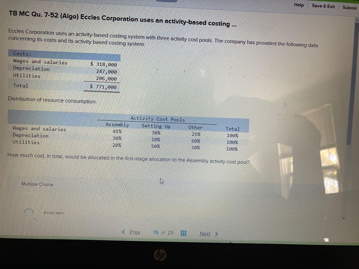 Help
Save & Exit
Submit
TB MC Qu. 7-52 (Algo) Eccles Corporation uses an activity-based costing...
Eccles Corporation uses an activity-based costing system with three activity cost pools. The company has provided the following data
concerning its costs and its activity based costing system:
Costs:
Wages and salaries
Depreciation
Utilities
$ 318,000
247,000
206,000
$ 771,000
Total
Distribution of resource consumption:
Activity Cost Pools
Setting Up
Assembly
Other
Total
Wages and salaries
Depreciation
Utilities
30%
10%
45%
25%
100%
30%
20%
60%
100%
50%
30%
100%
How much cost, in total, would be allocated in the first-stage allocation to the Assembly activity cost pool?
Multiple Choice,
< Prev
19 of.25
Next >
hp
