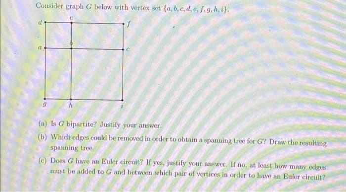 Consider graph G below with vertex set {a,b, c, d, e, f, g, h, i}.
(a) Is G bipartite? Justify your answer.
(b) Which edges could be removed in order to obtain a spanning tree for G? Draw the resulting
spanning tree.
(c) Does G have an Euler circuit? If yes, justify your answer. If no, at least how many edges
must be added to G and between which pair of vertices in order to have an Euler circuit?
to