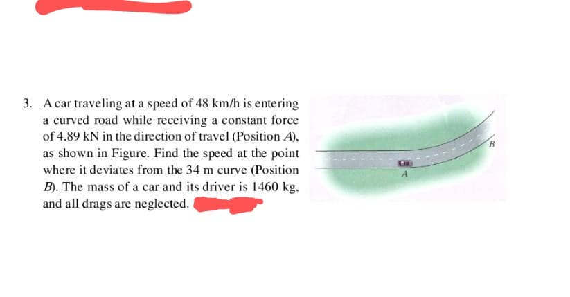 3. A car traveling at a speed of 48 km/h is entering
a curved road while receiving a constant force
of 4.89 kN in the direction of travel (Position A),
as shown in Figure. Find the speed at the point
where it deviates from the 34 m curve (Position
B). The mass of a car and its driver is 1460 kg,
and all drags are neglected.
A
B