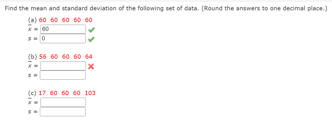 Find the mean and standard deviation of the following set of data. (Round the answers to one decimal place.)
(a) 60 60 60 60 60
X = 60
S = 0
(b) 56 60 60 60 64
X =
S =
(c) 17 60 60 60 103
X =
S =