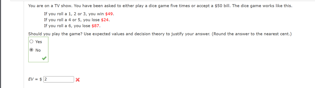 You are on a TV show. You have been asked to either play a dice game five times or accept a $50 bill. The dice game works like this.
If you roll a 1, 2 or 3, you win $49.
If you roll a 4 or 5, you lose $24.
If you roll a 6, you lose $87.
Should you play the game? Use expected values and decision theory to justify your answer. (Round the answer to the nearest cent.)
Yes
O No
EV = $ 2
X