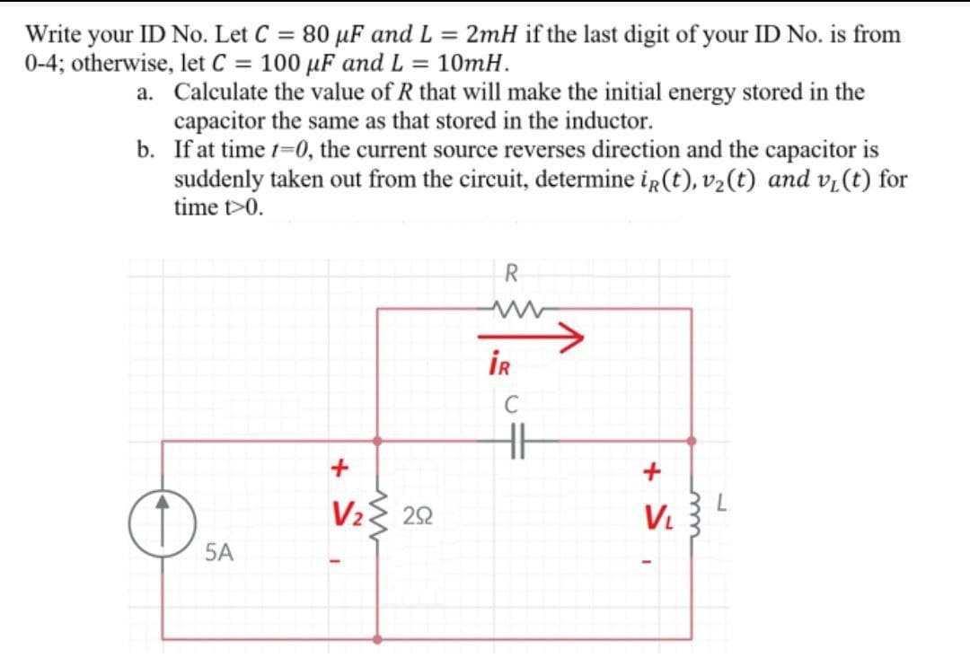 Write your ID No. Let C = 80 µF and L = 2mH if the last digit of your ID No. is from
0-4; otherwise, let C = 100 µF and L = 10mH.
a. Calculate the value of R that will make the initial energy stored in the
capacitor the same as that stored in the inductor.
b. If at time 1=0, the current source reverses direction and the capacitor is
suddenly taken out from the circuit, determine iR(t), v2(t) and v,(t) for
time t>0.
R
İR
+
V2{ 22
V.
5A
