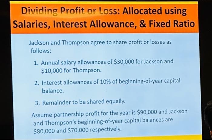 Dividing Profit or Loss: Allocated using
Salaries, Interest Allowance, & Fixed Ratio
Jackson and Thompson agree to share profit or losses as
follows:
1. Annual salary allowances of $30,000 for Jackson and
$10,000 for Thompson.
2. Interest allowances of 10% of beginning-of-year capital
balance.
3. Remainder to be shared equally.
Assume partnership profit for the year is $90,000 and Jackson
and Thompson's beginning-of-year capital balances are
$80,000 and $70,000 respectively.