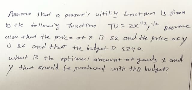 Assume that a person's vitility function is given
Assume
by the following function. TU = 2x¹¹2,¹/2
also that the price of x is 22 and the price of
is 26 and that the budget is 2240.
what is the optimal amount of goods x and
that should be purchused with this budget?
of y
у