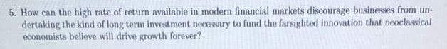 5. How can the high rate of return available in modern financial markets discourage businesses from un-
dertaking the kind of long term investment necessary to fund the farsighted innovation that neoclassical
economists believe will drive growth forever?
