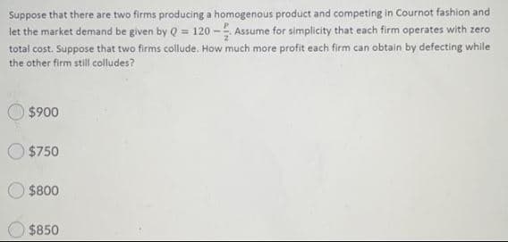 Suppose that there are two firms producing a homogenous product and competing in Cournot fashion and
let the market demand be given by Q = 120 - Assume for simplicity that each firm operates with zero
total cost. Suppose that two firms collude. How much more profit each firm can obtain by defecting while
the other firm still colludes?
$900
$750
$800
$850

