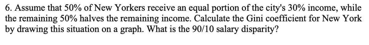 6. Assume that 50% of New Yorkers receive an equal portion of the city's 30% income, while
the remaining 50% halves the remaining income. Calculate the Gini coefficient for New York
by drawing this situation on a graph. What is the 90/10 salary disparity?
