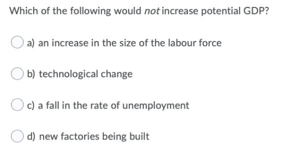 Which of the following would not increase potential GDP?
a) an increase in the size of the labour force
b) technological change
c) a fall in the rate of unemployment
d) new factories being built
