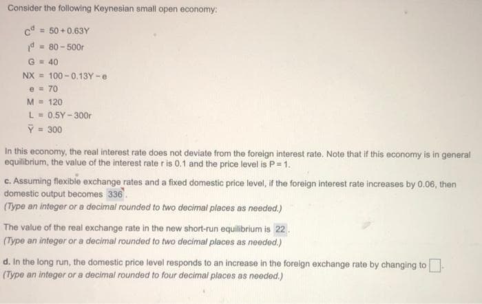 Consider the following Keynesian small open economy:
c = 50 + 0.63Y
= 80 - 500r
G = 40
NX = 100 - 0.13Y -e
e = 70
M = 120
L = 0.5Y - 300r
Y = 300
%3D
In this economy, the real interest rate does not deviate from the foreign interest rate. Note that if this economy is in general
equilibrium, the value of the interest rate r is 0.1 and the price level is P= 1.
c. Assuming flexible exchange rates and a fixed domestic price level, if the foreign interest rate increases by 0.06, then
domestic output becomes 336.
(Type an integer or a decimal rounded to two decimal places as needed.)
The value of the real exchange rate in the new short-run equilibrium is 22.
(Type an integer or a decimal rounded to two decimal places as needed.)
d. In the long run, the domestic price level responds to an increase in the foreign exchange rate by changing to
(Type an integer or a decimal rounded to four decimal places as needed.)
