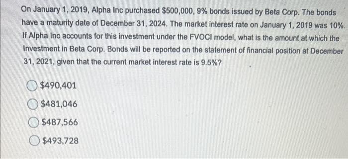 On January 1, 2019, Alpha Inc purchased $500,000, 9% bonds issued by Beta Corp. The bonds
have a maturity date of December 31, 2024. The market interest rate on January 1, 2019 was 10%.
If Alpha Inc accounts for this investment under the FVOCI model, what is the amount at which the
Investment in Beta Corp. Bonds will be reported on the statement of financial position at December
31, 2021, given that the current market interest rate is 9.5%?
$490,401
$481,046
$487,566
$493,728