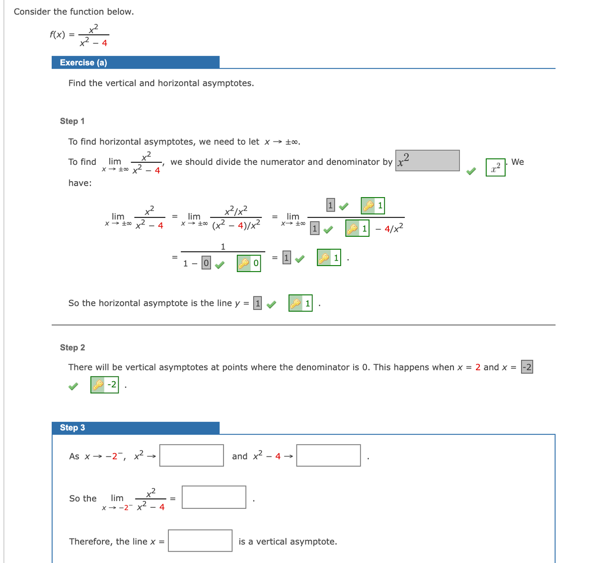 Consider the function below.
f(x)
- 4
Exercise (a)
Find the vertical and horizontal asymptotes.
Step 1
To find horizontal asymptotes, we need to let x → ±o.
.2
we should divide the numerator and denominator by x
4
To find
lim
We
have:
x²/x²
lim
lim
lim
x t0 (x2 - 4)/x²
- 4
1 - 4/x2
%3D
1 - 0
So the horizontal asymptote is the line y =
1
Step 2
There will be vertical asymptotes at points where the denominator is 0. This happens when x = 2 and x =
-2
-2
Step 3
As x→ -2-,
and
- 4 →
So the
lim
x → -2- x2
4
Therefore, the line x =
is a vertical asymptote.
