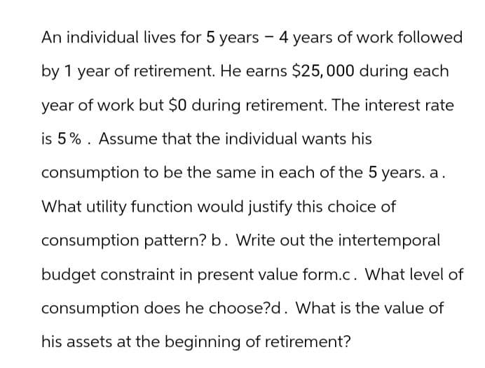 An individual lives for 5 years - 4 years of work followed
by 1 year of retirement. He earns $25,000 during each
year of work but $0 during retirement. The interest rate
is 5% Assume that the individual wants his
consumption to be the same in each of the 5 years. a.
What utility function would justify this choice of
consumption pattern? b. Write out the intertemporal
budget constraint in present value form.c. What level of
consumption does he choose?d. What is the value of
his assets at the beginning of retirement?