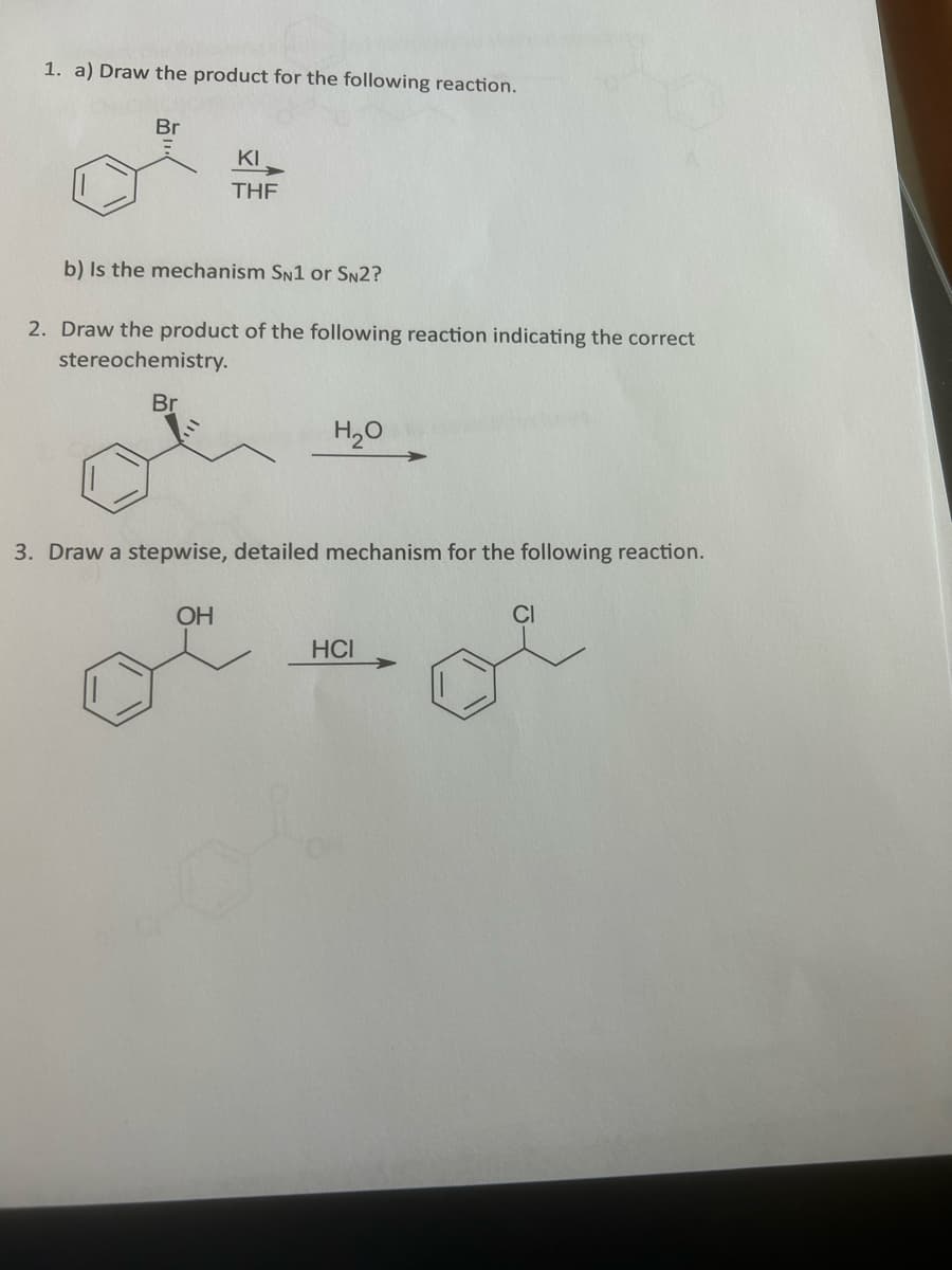 1. a) Draw the product for the following reaction.
Br
KI
THF
b) Is the mechanism SN1 or SN2?
2. Draw the product of the following reaction indicating the correct
stereochemistry.
Br
OH
H₂O
3. Draw a stepwise, detailed mechanism for the following reaction.
CI
oi
HCI