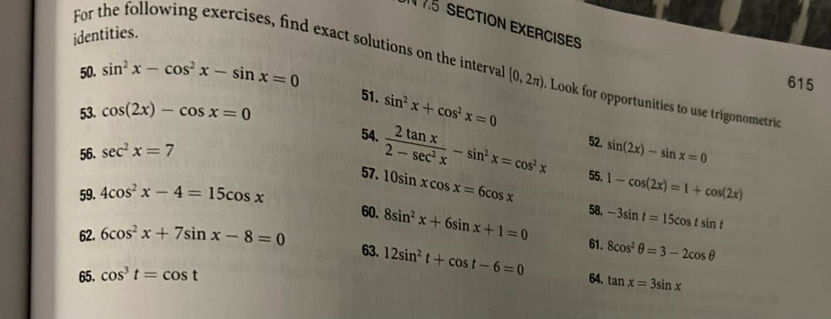 For the following exercises, find exact solutions on the interval [0, 27). Look for opportunities to use trigonometric
identities.
50. sin² x - cos²x - sin x = 0
53. cos(2x) - cos x=0
56. sec² x = 7
59.4cos²x - 4 = 15cos x
62. 6cos²x+7sin x-8=0
65. cos³ t = cos t
SECTION EXERCISES
51. sin² x + cos²x = 0
54.
2 tan x
2-sec² x
- sin²x = cos² x
57. 10sin x cos x = 6cos x
60. 8sin x + 6sin x+1=0
63. 12sin² t + cost-6=0
52. sin(2x)- sin x = 0
55. 1- cos(2x) = 1 + cos(2x)
58.-3sin t= 15cost sin t
61. 8cos² 0-3-2cos 0
64. tan x= 3sin x
615