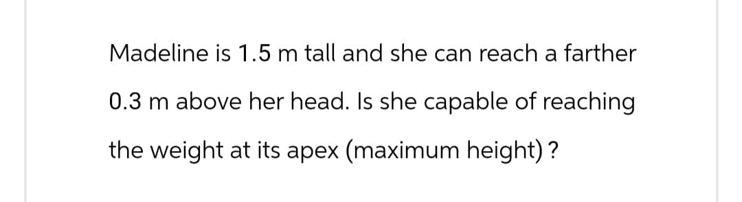 Madeline is 1.5 m tall and she can reach a farther
0.3 m above her head. Is she capable of reaching
the weight at its apex (maximum height)?
