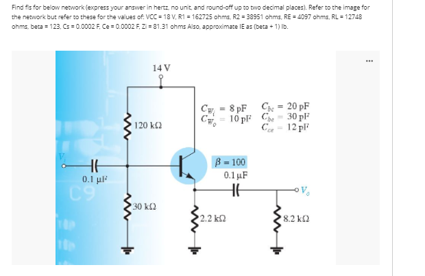 Find fis for below network (express your answer in hertz, no unit, and round-off up to two decimal places). Refer to the image for
the network but refer to these for the values of: VCC = 18 V, R1 = 162725 ohms, R2 = 38951 ohms, RE = 4097 ohms, RL = 12748
ohms, beta = 123, Cs = 0.0002 F, Ce = 0.0002 F, Zi = 81.31 ohms Also, approximate IE as (beta + 1) Ib.
14 V
C = 8 pF Csc = 20 pF
30 pF
10 pl Che
120 k2
C
12 pF
B = 100
0.1 µF
0.1 µF
C9
30 kl2
2.2 k2
8.2 k2
