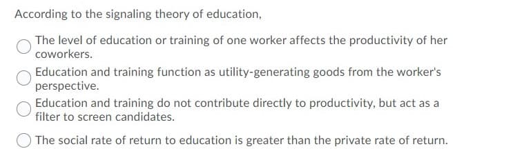 According to the signaling theory of education,
The level of education or training of one worker affects the productivity of her
coworkers.
Education and training function as utility-generating goods from the worker's
perspective.
Education and training do not contribute directly to productivity, but act as a
filter to screen candidates.
The social rate of return to education is greater than the private rate of return.
