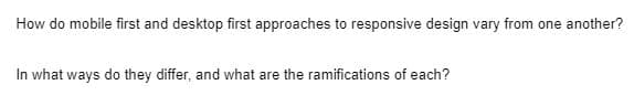 How do mobile first and desktop first approaches to responsive design vary from one another?
In what ways do they differ, and what are the ramifications of each?
