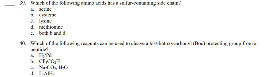 39. Which of the following amino acids has a sulfur-containing side chain?
a. serine
b. cysteine
c. lysine
d. methionine
e. both b and d
40. Which of the following reagents can be used to cleave a tert-butoxycarbonyl (Boc) protecting group from a
peptide?
a. H₂/Pd
b. CF3CO₂H
c. Na2CO3, H₂O
d. LiAlH4