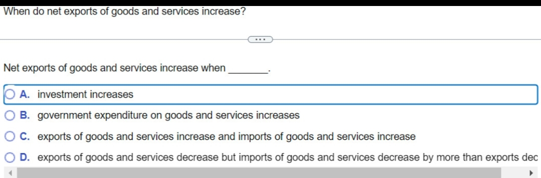 When do net exports of goods and services increase?
Net exports of goods and services increase when
O A. investment increases
B.
government expenditure on goods and services increases
C. exports of goods and services increase and imports of goods and services increase
O D. exports of goods and services decrease but imports of goods and services decrease by more than exports dec
▶