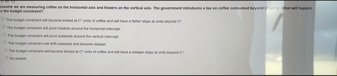 301 15
Assume we are measuring coffee on the horizontal axis and flowers on the vertical axis. The government introduces a tax on coffee consumed beyond C units. What will happen
to the budget constraint?
O The budget constraint will become kinked at C* units of coffee and will have
O The budget constraint will pivot inwards around the horizontal intercept.
O The budget constraint will pivot outwards around the vertical intercept.
O The budget constraint will shift outwards and become steeper.
O The budget constraint will become kinked at C* units of coffee and will have
O No answer.
flatter slope at units beyond Cº.
steeper slope at units beyond C.