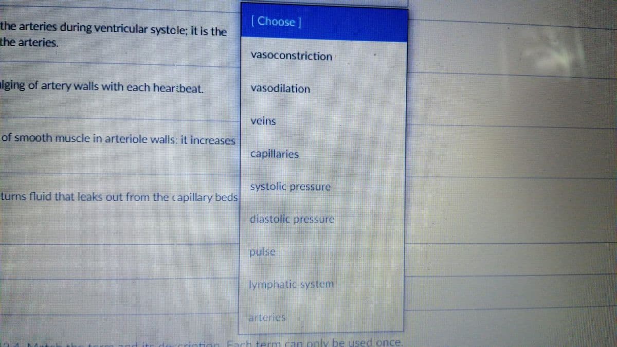 (Choose]
the arteries during ventricular systole; it is the
the arteries.
vasoconstriction
Iging of artery walls with each heartbeat.
vasodilation
veins
of smooth muscle in arteriole walls it increases
capillaries
systolic pressure
turns fluid that leaks out from the capillary beds
diastolic pressure
pulse
lymphatic system
arteries
H-ton Fach termcan only be used once.

