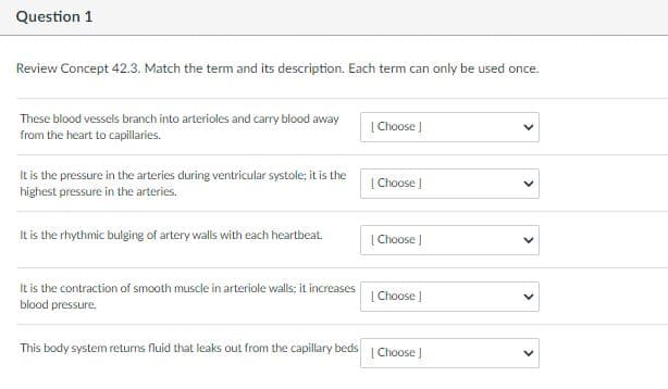 Question 1
Review Concept 42.3. Match the term and its description. Each term can only be used once.
These blood vessels branch into arterioles and carry blood away
|Choose )
from the heart to capillaries.
It is the pressure in the arteries during ventricular systole; it is the
| Choose |
highest pressure in the arteries.
It is the rhythmic bulging of artery walls with each heartbeat.
| Choose |
It is the contraction of smooth muscle in arteriole walls; it increases
| Choose |
blood pressure.
This body system returns fluid that leaks out from the capillary beds
[Choose J
>
>
>
