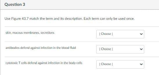 Question 3
Use Figure 43.7 match the term and its description. Each term can only be used once.
skin, mucous membranes, secretions
[ Choose
antibodies defend against infection in the blood fluid
[Choose )
cytotoxic T cells defend against infection in the body cells
[ Choose J
>

