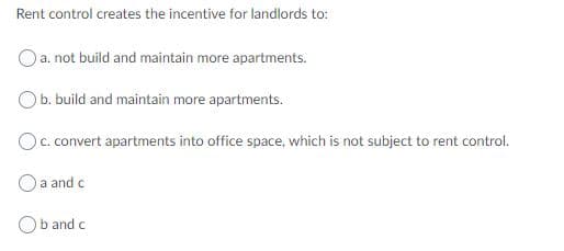Rent control creates the incentive for landlords to:
a. not build and maintain more apartments.
Ob. build and maintain more apartments.
Oc. convert apartments into office space, which is not subject to rent control.
O a and c
b and c
