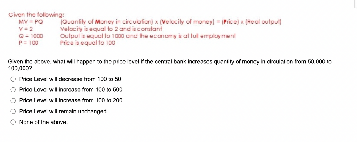 Given the following:
MV = PQ
V = 2
Q = 1000
P = 100
(Quantity of Money in circulation) x (Velocity of money) = (Price) x (Real output)
Velocity is equal to 2 and is constant
Output is equal to 1000 and the economy is at full employment
Price is equal to 100
Given the above, what will happen to the price level if the central bank increases quantity of money in circulation from 50,000 to
100,000?
O Price Level will decrease from 100 to 50
Price Level will increase from 100 to 500
Price Level will increase from 100 to 200
Price Level will remain unchanged
O None of the above.