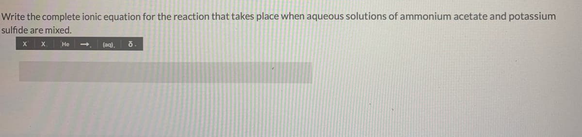 Write the complete ionic equation for the reaction that takes place when aqueous solutions of ammonium acetate and potassium
sulfide are mixed.
х х, Не
(aq),
